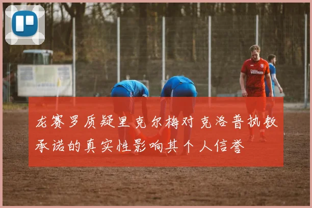 龙赛罗质疑里克尔梅对克洛普执教承诺的真实性影响其个人信誉
