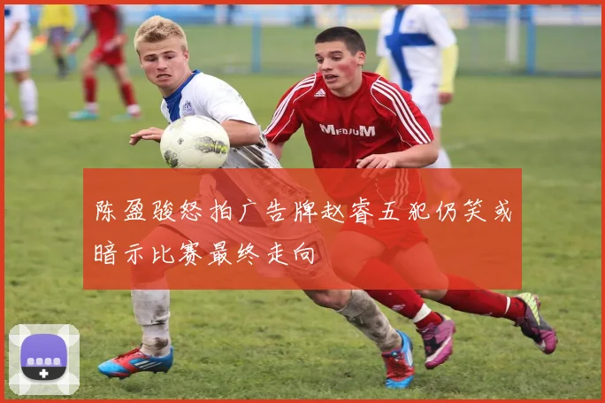 陈盈骏怒拍广告牌赵睿五犯仍笑或暗示比赛最终走向