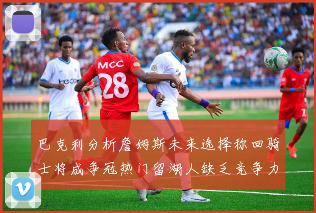 巴克利分析詹姆斯未来选择称回骑士将成争冠热门留湖人缺乏竞争力