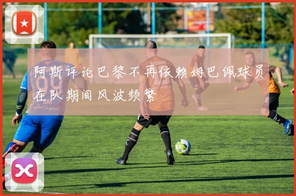 阿斯评论巴黎不再依赖姆巴佩球员在队期间风波频繁